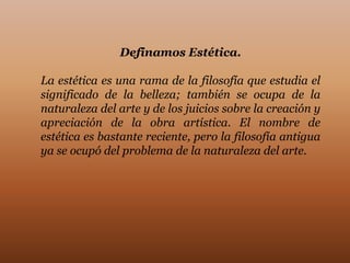 Definamos Estética.

La estética es una rama de la filosofía que estudia el
significado de la belleza; también se ocupa de la
naturaleza del arte y de los juicios sobre la creación y
apreciación de la obra artística. El nombre de
estética es bastante reciente, pero la filosofía antigua
ya se ocupó del problema de la naturaleza del arte.
 