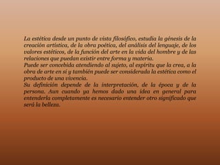 La estética desde un punto de vista filosófico, estudia la génesis de la
creación artística, de la obra poética, del análisis del lenguaje, de los
valores estéticos, de la función del arte en la vida del hombre y de las
relaciones que puedan existir entre forma y materia.
Puede ser concebida atendiendo al sujeto, al espíritu que la crea, a la
obra de arte en si y también puede ser considerada la estética como el
producto de una vivencia.
Su definición depende de la interpretación, de la época y de la
persona. Aun cuando ya hemos dado una idea en general para
entenderla completamente es necesario entender otro significado que
será la belleza.
 