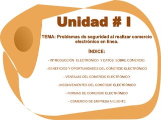 Unidad # I
TEMA: Problemas de seguridad al realizar comercio
             electrónico en línea.

                        ÍNDICE:
  - INTRODUCCIÓN ELECTRÓNICO Y DATOS SOBRE COMERCIO.

  - BENEFICIOS Y OPORTUNIDADES DEL COMERCIO ELECTRÓNICO

          - VENTAJAS DEL COMERCIO ELECTRÓNICO

       - INCONVENIENTES DEL COMERCIO ELECTRÓNICO

            - FORMAS DE COMERCIO ELECTRÓNICO

             - COMERCIO DE EMPRESA A CLIENTE
 
