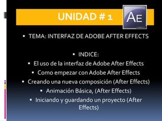 UNIDAD # 1
 TEMA: INTERFAZ DE ADOBE AFTER EFFECTS


                    INDICE:
   El uso de la interfaz de Adobe After Effects
    Como empezar con Adobe After Effects
 Creando una nueva composición (After Effects)
       Animación Básica, (After Effects)
   Iniciando y guardando un proyecto (After
                      Effects)
 