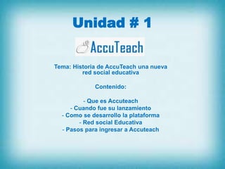 Unidad # 1

Tema: Historia de AccuTeach una nueva
         red social educativa

             Contenido:

          - Que es Accuteach
     - Cuando fue su lanzamiento
  - Como se desarrollo la plataforma
        - Red social Educativa
  - Pasos para ingresar a Accuteach
 
