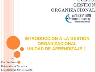 CURSO:
                                   GESTIÓN
                            ORGANIZACIONAL




                  INTRODUCCION A LA GESTION
                       ORGANIZACIONAL
                   UNIDAD DE APRENDIZAJE 1


Facilitadoras:
Erica María Zapata y
Luz Adriana Ortiz Dávila
 