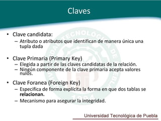 Claves

• Clave candidata:
   – Atributo o atributos que identifican de manera única una
     tupla dada

• Clave Primaria (Primary Key)
   – Elegida a partir de las claves candidatas de la relación.
   – Ningún componente de la clave primaria acepta valores
     nulos.
• Clave Foranea (Foreign Key)
   – Especifica de forma explícita la forma en que dos tablas se
     relacionan.
   – Mecanismo para asegurar la integridad.
 