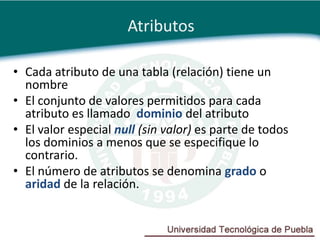 Atributos

• Cada atributo de una tabla (relación) tiene un
  nombre
• El conjunto de valores permitidos para cada
  atributo es llamado dominio del atributo
• El valor especial null (sin valor) es parte de todos
  los dominios a menos que se especifique lo
  contrario.
• El número de atributos se denomina grado o
  aridad de la relación.
 