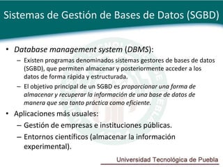 Sistemas de Gestión de Bases de Datos (SGBD)

• Database management system (DBMS):
   – Existen programas denominados sistemas gestores de bases de datos
     (SGBD), que permiten almacenar y posteriormente acceder a los
     datos de forma rápida y estructurada.
   – El objetivo principal de un SGBD es proporcionar una forma de
     almacenar y recuperar la información de una base de datos de
     manera que sea tanto práctica como eficiente.
• Aplicaciones más usuales:
   – Gestión de empresas e instituciones públicas.
   – Entornos científicos (almacenar la información
     experimental).
 