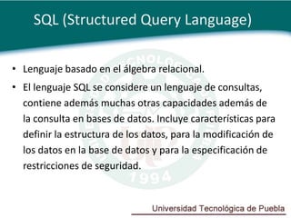 SQL (Structured Query Language)

• Lenguaje basado en el álgebra relacional.
• El lenguaje SQL se considere un lenguaje de consultas,
  contiene además muchas otras capacidades además de
  la consulta en bases de datos. Incluye características para
  definir la estructura de los datos, para la modificación de
  los datos en la base de datos y para la especificación de
  restricciones de seguridad.
 