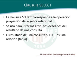 Clausula SELECT

• La cláusula SELECT corresponde a la operación
  proyección del álgebra relacional.
• Se usa para listar los atributos deseados del
  resultado de una consulta.
• El resultado de una consulta SELECT es una
  relación (tabla).
 