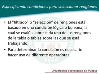 Especificando condiciones para seleccionar renglones


 • El “filtrado” o “selección” de renglones está
   basado en una condición lógica o boleana, la
   cual se evalúa sobre cada uno de los renglones
   de la tabla o tablas sobre las que se está
   trabajando.
 • Para determinar la condición es necesario
   hacer uso de diferente operadores.
 