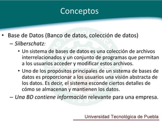 Conceptos

• Base de Datos (Banco de datos, colección de datos)
   – Silberschatz:
      • Un sistema de bases de datos es una colección de archivos
        interrelacionados y un conjunto de programas que permitan
        a los usuarios acceder y modificar estos archivos.
      • Uno de los propósitos principales de un sistema de bases de
        datos es proporcionar a los usuarios una visión abstracta de
        los datos. Es decir, el sistema esconde ciertos detalles de
        cómo se almacenan y mantienen los datos.
   – Una BD contiene información relevante para una empresa.
 