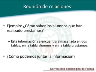 Reunión de relaciones


• Ejemplo: ¿Cómo saber los alumnos que han
  realizado prestamos?

  – Esta información se encuentra almacenada en dos
    tablas: en la tabla alumnos y en la tabla prestamos.

• ¿Cómo podemos juntar la información?
 