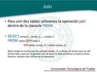 Join

• Para unir dos tablas utilizamos la operación join
  dentro de la clausula FROM

• SELECT campo1_, campo_2, …, campo_n
  FROM tabla1 join tabla 2
            on tabla1.campo_t1 = tabla2.campo_t2
  Nota: tenga en cuenta que los campos campo_t1 y campo_t2 tienen que ser del
  mismo tipo y que por lo general uno de estos es llave primaria y el otro es llave
  foranea, aunque esto último no es necesario.
 