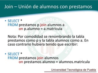 Join – Unión de alumnos con prestamos

• SELECT *
  FROM prestamos p join alumnos a
        on p.alumno = a.matricula
 Nota: Por comodidad se renombrando la tabla
 prestamos como p y la tabla alumnos como a. En
 caso contrario hubiera tenido que escribir:

• SELECT *
  FROM prestamos join alumnos
        on prestamos.alumno = alumnos.matricula
 