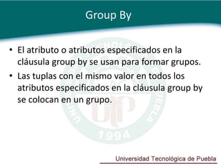 Group By

• El atributo o atributos especificados en la
  cláusula group by se usan para formar grupos.
• Las tuplas con el mismo valor en todos los
  atributos especificados en la cláusula group by
  se colocan en un grupo.
 