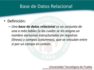 Base de Datos Relacional

• Definición:
  – Una base de datos relacional es un conjunto de
    una o más tablas (a las cuales se les asigna un
    nombre exclusivo) estructuradas en registros
    (líneas) y campos (columnas), que se vinculan entre
    sí por un campo en común.
 