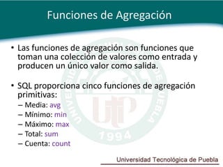 Funciones de Agregación

• Las funciones de agregación son funciones que
  toman una colección de valores como entrada y
  producen un único valor como salida.

• SQL proporciona cinco funciones de agregación
  primitivas:
 – Media: avg
 – Mínimo: min
 – Máximo: max
 – Total: sum
 – Cuenta: count
 