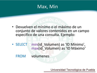 Max, Min


• Devuelven el mínimo o el máximo de un
  conjunto de valores contenidos en un campo
  especifico de una consulta. Ejemplo:

• SELECT   min(id_Volumen) as 'ID Mínimo',
           max(id_Volumen) as 'ID Máximo‘
  FROM     volumenes
 