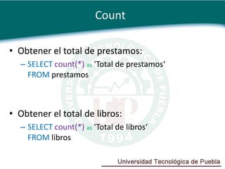 Count

• Obtener el total de prestamos:
  – SELECT count(*) as 'Total de prestamos‘
    FROM prestamos



• Obtener el total de libros:
  – SELECT count(*) as 'Total de libros‘
    FROM libros
 
