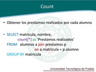 Count

• Obtener los prestamos realizados por cada alumno

• SELECT matricula, nombre,
       count(*) as 'Prestamos realizados'
  FROM alumnos a join prestamos p
                  on a.matricula = p.alumno
  GROUP BY matricula
 