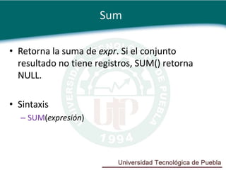 Sum

• Retorna la suma de expr. Si el conjunto
  resultado no tiene registros, SUM() retorna
  NULL.

• Sintaxis
  – SUM(expresión)
 