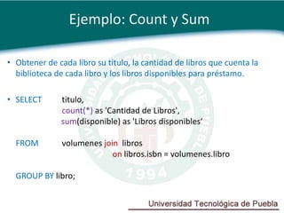 Ejemplo: Count y Sum

• Obtener de cada libro su titulo, la cantidad de libros que cuenta la
  biblioteca de cada libro y los libros disponibles para préstamo.

• SELECT       titulo,
               count(*) as 'Cantidad de Libros',
               sum(disponible) as 'Libros disponibles‘

  FROM         volumenes join libros
                            on libros.isbn = volumenes.libro

  GROUP BY libro;
 