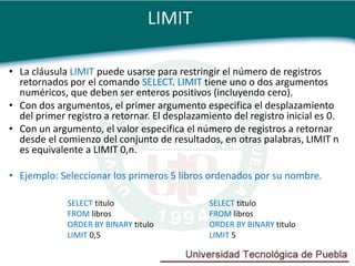 LIMIT

• La cláusula LIMIT puede usarse para restringir el número de registros
  retornados por el comando SELECT. LIMIT tiene uno o dos argumentos
  numéricos, que deben ser enteros positivos (incluyendo cero).
• Con dos argumentos, el primer argumento especifica el desplazamiento
  del primer registro a retornar. El desplazamiento del registro inicial es 0.
• Con un argumento, el valor especifica el número de registros a retornar
  desde el comienzo del conjunto de resultados, en otras palabras, LIMIT n
  es equivalente a LIMIT 0,n.

• Ejemplo: Seleccionar los primeros 5 libros ordenados por su nombre.

             SELECT titulo                     SELECT titulo
             FROM libros                       FROM libros
             ORDER BY BINARY titulo            ORDER BY BINARY titulo
             LIMIT 0,5                         LIMIT 5
 