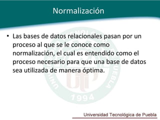 Normalización

• Las bases de datos relacionales pasan por un
  proceso al que se le conoce como
  normalización, el cual es entendido como el
  proceso necesario para que una base de datos
  sea utilizada de manera óptima.
 