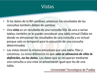 Vistas

• Si los datos de la BD cambian, entonces los resultados de las
  consultas también deben de cambiar.
• Una vista es un resultado de una consulta SQL de una o varias
  tablas; también se le puede considerar una tabla virtual (Tabla en
  donde se almacenan los resultados de una consulta y es virtual
  porque solo es temporal para la ejecución de una consulta
  determinada).
• Las vistas tienen la misma estructura que una tabla: filas y
  columnas. La única diferencia es que sólo se almacena de ellas la
  definición, no los datos. Los datos que se recuperan mediante
  una consulta a una vista se presentarán igual que los de una
  tabla.
 