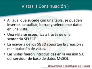 Vistas ( Continuación )

• Al igual que sucede con una tabla, se pueden
  insertar, actualizar, borrar y seleccionar datos
  en una vista.
• Una vista se especifica a través de una
  sentencia SELECT.
• La mayoría de los SGBD soportan la creación y
  manipulación de vistas.
• Las vistas fueron introducidas en la versión 5.0
  del servidor de base de datos MySQL.
 