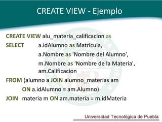 CREATE VIEW - Ejemplo

CREATE VIEW alu_materia_calificacion as
SELECT     a.idAlumno as Matricula,
           a.Nombre as 'Nombre del Alumno',
           m.Nombre as 'Nombre de la Materia',
           am.Calificacion
FROM (alumno a JOIN alumno_materias am
     ON a.idAlumno = am.Alumno)
JOIN materia m ON am.materia = m.idMateria
 