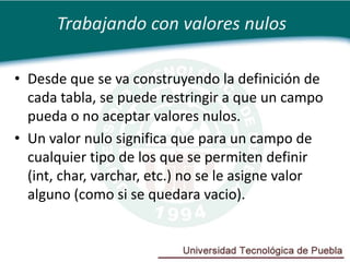 Trabajando con valores nulos

• Desde que se va construyendo la definición de
  cada tabla, se puede restringir a que un campo
  pueda o no aceptar valores nulos.
• Un valor nulo significa que para un campo de
  cualquier tipo de los que se permiten definir
  (int, char, varchar, etc.) no se le asigne valor
  alguno (como si se quedara vacio).
 