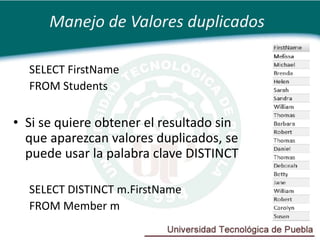 Manejo de Valores duplicados

  SELECT FirstName
  FROM Students

• Si se quiere obtener el resultado sin
  que aparezcan valores duplicados, se
  puede usar la palabra clave DISTINCT

  SELECT DISTINCT m.FirstName
  FROM Member m
 