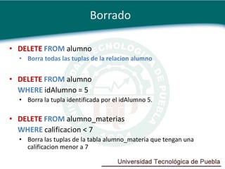 Borrado

• DELETE FROM alumno
  • Borra todas las tuplas de la relacion alumno


• DELETE FROM alumno
  WHERE idAlumno = 5
  • Borra la tupla identificada por el idAlumno 5.

• DELETE FROM alumno_materias
  WHERE calificacion < 7
  • Borra las tuplas de la tabla alumno_materia que tengan una
    calificacion menor a 7
 