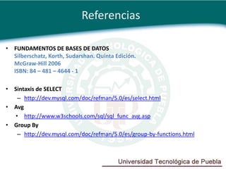 Referencias

• FUNDAMENTOS DE BASES DE DATOS
  Silberschatz, Korth, Sudarshan. Quinta Edición.
  McGraw-Hill 2006
  ISBN: 84 – 481 – 4644 - 1

• Sintaxis de SELECT
   – http://dev.mysql.com/doc/refman/5.0/es/select.html
• Avg
  • http://www.w3schools.com/sql/sql_func_avg.asp
• Group By
   – http://dev.mysql.com/doc/refman/5.0/es/group-by-functions.html
 