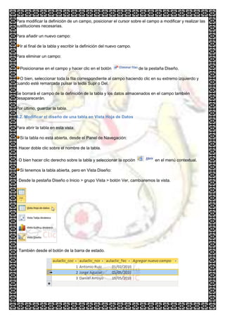 Para modificar la definición de un campo, posicionar el cursor sobre el campo a modificar y realizar las
sustituciones necesarias.

Para añadir un nuevo campo:

  Ir al final de la tabla y escribir la definición del nuevo campo.

Para eliminar un campo:

  Posicionarse en el campo y hacer clic en el botón                   de la pestaña Diseño.

  O bien, seleccionar toda la fila correspondiente al campo haciendo clic en su extremo izquierdo y
cuando esté remarcada pulsar la tecla Supr o Del.

Se borrará el campo de la definición de la tabla y los datos almacenados en el campo también
desaparecerán.

Por último, guardar la tabla.

4.2. Modificar el diseño de una tabla en Vista Hoja de Datos

Para abrir la tabla en esta vista:

  Si la tabla no está abierta, desde el Panel de Navegación:

- Hacer doble clic sobre el nombre de la tabla.

- O bien hacer clic derecho sobre la tabla y seleccionar la opción            en el menú contextual.

  Si tenemos la tabla abierta, pero en Vista Diseño:

- Desde la pestaña Diseño o Inicio > grupo Vista > botón Ver, cambiaremos la vista.




- También desde el botón de la barra de estado.
 