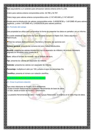Byte (equivalente a un carácter) para almacenar valores enteros entre 0 y 255.

Entero para valores enteros comprendidos entre -32.768 y 32.767.

Entero largo para valores enteros comprendidos entre -2.147.483.648 y 2.147.483.647.

Simple para la introducción de valores comprendidos entre -3,402823E38 y -1,401298E-45 para valores
negativos, y entre 1,401298E-45 y 3,402823E38 para valores positivos.

5.3. Formato del campo

Esta propiedad se utiliza para personalizar la forma de presentar los datos en pantalla o en un informe.

Se puede establecer para todos los tipos de datos excepto el Objeto OLE, Datos adjuntos e
Hipervínculo.

  Para los campos Autonumeración, Numérico y Moneda, las opciones son:

Número general: presenta los números tal como fueron introducidos.

Moneda: presenta los valores introducidos con el separador de millares y el símbolo monetario
asignado en Windows como puede ser €.

Euro: utiliza el formato de moneda, con el símbolo del euro.

Fijo: presenta los valores sin separador de millares.

Estándar: presenta los valores con separador de millares.

Porcentaje: multiplica el valor por 100 y añade el signo de porcentaje (%).

Científico: presenta el número con notación científica.

UNIDAD 6. LAS RELACIONES (I)
6.1. Crear la primera relación

Para crear relaciones en Access 2010 deberemos:
- Pulsar el botón Relaciones de la pestaña Herramientas de base de datos.
- O bien, desde el botón de Archivo > Información.

- La pestaña Herramientas de tabla > Tabla > grupo Relaciones, si estamos en la Vista Hoja de datos.
 