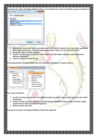 Aparecerá el cuadro de diálogo Mostrar tabla y en él deberemos indicar qué tablas queremos relacionar.




   1. Seleccionar una de las tablas que pertenecen a la relación haciendo clic sobre ella, aparecerá
      dicha tabla remarcada. También puedes seleccionar varias a la vez pulsando CTRL.
   2. Hacer clic sobre el botón Agregar.
   3. Repetir los dos pasos anteriores hasta añadir todas las tablas sobre las cuales queramos
      efectuar relaciones.
   4. Hacer clic sobre el botón Cerrar.

Ahora aparecerá la ventana Relaciones con las tablas añadidas en el paso anterior.




Para crear la relación:

   1. Ir sobre el campo de relación de la tabla principal (en nuestro caso código paciente de la tabla
      Pacientes).
   2. Pulsar el botón izquierdo del ratón y manteniéndolo pulsado arrastrar hasta el campo codigo
      paciente de la tabla secundaria (Ingresos).
   3. Soltar el botón del ratón.

Aparecerá el cuadro de diálogo Modificar relaciones siguiente:
 