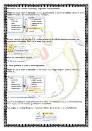 Posicionarse en la ventana Relaciones y elegir entre estas dos formas:

 hacer clic con el botón derecho sobre la línea que representa la relación a modificar y elegir la opción
Modificar relación... del menú contextual que aparecerá,




  o bien, hacer clic sobre la relación a modificar y hacer clic en el botón Modificar relaciones que
encontrarás en la pestaña Diseño de la banda de opciones.




Hacer clic sobre el botón Aceptar.

6.5. Eliminar relaciones

Si lo que queremos es borrar la relación podemos:

  hacer clic con el botón derecho sobre la relación a borrar y elegir la opción Eliminar del menú
contextual,




6.6. Limpiar la ventana relaciones

Cuando nuestra base de datos contiene muchas tablas y muchas relaciones, la ventana Relaciones
puede llegar a ser tan compleja que sea difícil interpretarla.

Para limpiar la ventana Relaciones haz clic en el botón Borrar diseño en la pestaña Diseño:
 