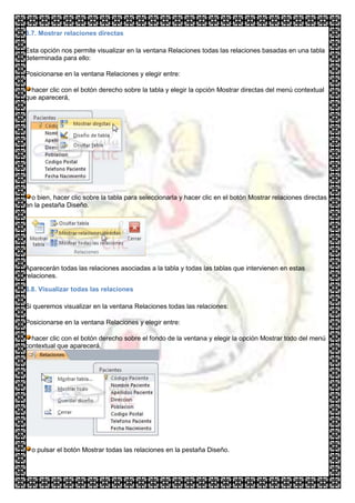 6.7. Mostrar relaciones directas

Esta opción nos permite visualizar en la ventana Relaciones todas las relaciones basadas en una tabla
determinada para ello:

Posicionarse en la ventana Relaciones y elegir entre:

  hacer clic con el botón derecho sobre la tabla y elegir la opción Mostrar directas del menú contextual
que aparecerá,




  o bien, hacer clic sobre la tabla para seleccionarla y hacer clic en el botón Mostrar relaciones directas
en la pestaña Diseño.




Aparecerán todas las relaciones asociadas a la tabla y todas las tablas que intervienen en estas
relaciones.

6.8. Visualizar todas las relaciones

Si queremos visualizar en la ventana Relaciones todas las relaciones:

Posicionarse en la ventana Relaciones y elegir entre:

  hacer clic con el botón derecho sobre el fondo de la ventana y elegir la opción Mostrar todo del menú
contextual que aparecerá,




  o pulsar el botón Mostrar todas las relaciones en la pestaña Diseño.
 