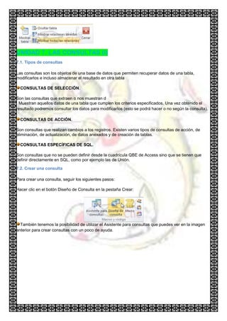 UNIDAD 7. LAS CONSULTAS (I)
7.1. Tipos de consultas

Las consultas son los objetos de una base de datos que permiten recuperar datos de una tabla,
modificarlos e incluso almacenar el resultado en otra tabla

  CONSULTAS DE SELECCIÓN.

Son las consultas que extraen o nos muestran d
. Muestran aquellos datos de una tabla que cumplen los criterios especificados. Una vez obtenido el
resultado podremos consultar los datos para modificarlos (esto se podrá hacer o no según la consulta).

  CONSULTAS DE ACCIÓN.

Son consultas que realizan cambios a los registros. Existen varios tipos de consultas de acción, de
eliminación, de actualización, de datos anexados y de creación de tablas.

  CONSULTAS ESPECÍFICAS DE SQL.

Son consultas que no se pueden definir desde la cuadrícula QBE de Access sino que se tienen que
definir directamente en SQL, como por ejemplo las de Unión.

7.2. Crear una consulta

Para crear una consulta, seguir los siguientes pasos:

Hacer clic en el botón Diseño de Consulta en la pestaña Crear:




  También tenemos la posibilidad de utilizar el Asistente para consultas que puedes ver en la imagen
anterior para crear consultas con un poco de ayuda.
 