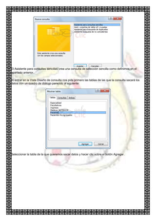 El Asistente para consultas sencillas crea una consulta de selección sencilla como definimos en el
apartado anterior.

Al entrar en la Vista Diseño de consulta nos pide primero las tablas de las que la consulta sacará los
datos con un cuadro de diálogo parecido al siguiente:




Seleccionar la tabla de la que queremos sacar datos y hacer clic sobre el botón Agregar.
 