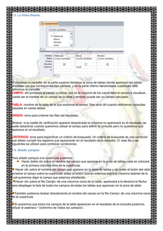 7.3. La Vista Diseño




Si observas la pantalla, en la parte superior tenemos la zona de tablas donde aparecen las tablas
añadidas con sus correspondientes campos, y en la parte inferior denominada cuadrícula QBE
definimos la consulta.
CAMPO: ahí ponemos el campo a utilizar que en la mayoría de los casos será el campo a visualizar,
puede ser el nombre de un campo de la tabla y también puede ser un campo calculado.

TABLA: nombre de la tabla de la que sacamos el campo. Nos será útil cuando definamos consultas
basadas en varias tablas.

ORDEN: sirve para ordenar las filas del resultado.

Mostrar: si la casilla de verificación aparece desactivada la columna no aparecerá en el resultado, se
suele desactivar cuando queremos utilizar el campo para definir la consulta pero no queremos que
aparezca en el resultado.

CRITERIOS: sirve para especificar un criterio de búsqueda. Un criterio de búsqueda es una condición
que deben cumplir los registros que aparecerán en el resultado de la consulta. O: esta fila y las
siguientes se utilizan para combinar condiciones.

7.4. Añadir campos

Para añadir campos a la cuadrícula podemos:
        Hacer doble clic sobre el nombre del campo que aparece en la zona de tablas, este se colocará
        en la primera columna libre de la cuadrícula.
   Hacer clic sobre el nombre del campo que aparece en la zona de tablas y sin soltar el botón del ratón
arrastrar el campo sobre la cuadrícula, soltar el botón cuando estemos sobre la columna delante de la
cual queremos dejar el campo que estamos añadiendo.
   Hacer clic sobre la fila Campo: de una columna vacía de la rejilla, aparecerá a la derecha la flecha
para desplegar la lista de todos los campos de todas las tablas que aparecen en la zona de tabla

  También podemos teclear directamente el nombre del campo en la fila Campo: de una columna vacía
de la cuadrícula.

   Si queremos que todos los campos de la tabla aparezcan en el resultado de la consulta podemos
utilizar el asterisco * (sinónimo de 'todos los campos').
 