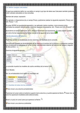 7.5. Definir campos calculados

Al igual que podemos definir en una tabla un campo cuyo tipo de datos sea Calculado también podemos
incluir campos calculados en las consultas.

Nombre del campo: expresión

Por ejemplo, si disponemos de un campo Precio, podríamos realizar la siguiente expresión: Precio con
IVA: Precio * 1,18

Al pulsar INTRO se guardará la expresión y se aplicarán ciertos cambios, como encerrar entre
corchetes los campos referenciados o eliminar espacios innecesarios, etc.: Precio con IVA: [Precio]*1,18

Aprendimos en temas anteriores cómo utilizar el Generador de expresiones. En esta ocasión puedes
ver cómo formar expresiones de forma manual en el siguiente tema básico       .

7.6. Encabezados de columna

Podemos cambiar el encabezado de las columnas del resultado de la consulta.

Normalmente aparece en el encabezado de la columna el nombre de la columna, si queremos cambiar
ese encabezado lo indicamos en la fila Campo: escribiéndolo delante del nombre del campo y seguido
de dos puntos ( : ).

Veamos el siguiente ejemplo:




La consulta muestra los modelos de coche vendidos de la marca Ford.

Ford: Modelo

Así, los encabezados de la tabla se mostrarán así:




7.7. Cambiar el orden de los campos

  Para mover una columna arrastrándola:

Posicionar el cursor sobre el extremo superior de la columna y cuando aparece la flecha    hacer clic, la
columna aparecerá resaltada (está seleccionada).


Mover un poco el cursor para que aparezca la flecha

  Para mover una columna cortándola:
 