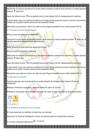 Seleccionar la columna (posicionar el cursor sobre el extremo superior de la columna y cuando aparece
la flecha hacer clic).

Hacer clic sobre el icono   en la pestaña Inicio (o bien teclear Ctrl+X), desaparecerá la columna.

A continuación crear una columna en blanco en el lugar donde queremos mover la columna que hemos
cortado con la opción Insertar Columnas de la pestaña Diseño.

Seleccionar esa columna y hacer clic sobre el icono Pegar la pestaña Inicio (o bien teclear Ctrl+V).

7.7. Cambiar el orden de los campos

  Para mover una columna arrastrándola:

Posicionar el cursor sobre el extremo superior de la columna y cuando aparece la flecha     hacer clic, la
columna aparecerá resaltada (está seleccionada).


Mover un poco el cursor para que aparezca la flecha

  Para mover una columna cortándola:

Seleccionar la columna (posicionar el cursor sobre el extremo superior de la columna y cuando aparece
la flecha hacer clic).

Hacer clic sobre el icono   en la pestaña Inicio (o bien teclear Ctrl+X), desaparecerá la columna.

A continuación crear una columna en blanco en el lugar donde queremos mover la columna que hemos
cortado con la opción Insertar Columnas de la pestaña Diseño.

Seleccionar esa columna y hacer clic sobre el icono Pegar la pestaña Inicio (o bien teclear Ctrl+V).

7.9. Ejecutar la consulta

Podemos ejecutar una consulta desde la ventana Diseño de consulta o bien desde el Panel de
navegación.

  Desde el Panel de navegación, haciendo doble clic sobre su nombre.

  Desde la vista diseño de la consulta, haciendo clic sobre el botón Ejecutar de la pestaña Diseño:




7.10. Modificar el diseño de una consulta

Si lo que queremos es modificar el diseño de una consulta:

Situarse en el Panel de Navegación y hacer clic derecho sobre el nombre de la consulta.


En el menú contextual seleccionar                  .
 