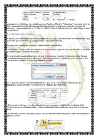 Visualizaremos de la tabla Alumnado los campos Apellidos, Nombre, Población y Fecha nacimiento, los
alumnos aparecerán ordenados por Apellidos pero únicamente aparecerán aquellos que sean de
Valencia y hayan nacido entre el 1/1/60 y el 31/12/69, o bien aquellos de Alicante sea cual sea su fecha
de nacimiento.

7.13. Consultas con parámetros

A menudo, en una consulta necesitamos utilizar un valor que no es conocido en ese momento sino que
queremos que lo introduzca el usuario cuando se ejecute la consulta.

En este caso necesitamos utilizar en nuestra consulta un parámetro.

Un parámetro funciona de forma parecida a un campo de tabla, pero el valor que almacena lo introduce
el usuario cuando se ejecuta la consulta.

En una consulta cuando utilizamos un nombre de campo que no está en el origen de datos, Access
considera este campo como un parámetro y cuando se ejecuta la consulta nos pide Introducir el valor
del parámetro mediante un cuadro de diálogo como este:




En el ejemplo anterior, en la consulta tendríamos que añadir una condición de búsqueda que
especifique que la Población es igual al Valor a introducir, de esta manera:




¡Ojo! cuando pongamos el nombre del parámetro es importante escribirlo entre corchetes, de lo
contrario Access le añadirá comillas y no lo considerará como un nombre de parámetro sino como un
valor.

Otra forma de utilizar un parámetro en una consulta es definiéndolo mediante el botón Parámetros de la
pestaña Diseño.
 