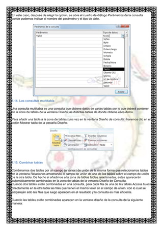 En este caso, después de elegir la opción, se abre el cuadro de diálogo Parámetros de la consulta
donde podemos indicar el nombre del parámetro y el tipo de dato.




7.14. Las consultas multitabla

Una consulta multitabla es una consulta que obtiene datos de varias tablas por lo que deberá contener
en la zona de tablas de la ventana Diseño las distintas tablas de donde obtiene esos datos.

Para añadir una tabla a la zona de tablas (una vez en la ventana Diseño de consulta) haremos clic en el
botón Mostrar tabla de la pestaña Diseño:




7.15. Combinar tablas

Combinamos dos tablas por un campo (o varios) de unión de la misma forma que relacionamos tablas
en la ventana Relaciones arrastrando el campo de unión de una de las tablas sobre el campo de unión
de la otra tabla. De hecho si añadimos a la zona de tablas tablas relacionadas, estas aparecerán
automáticamente combinadas en la zona de tablas de la ventana Diseño de Consulta.
Cuando dos tablas están combinadas en una consulta, para cada fila de una de las tablas Access busca
directamente en la otra tabla las filas que tienen el mismo valor en el campo de unión, con lo cual se
emparejan sólo las filas que luego aparecen en el resultado y la consulta es más eficiente.

Cuando las tablas están combinadas aparecen en la ventana diseño de la consulta de la siguiente
manera:
 