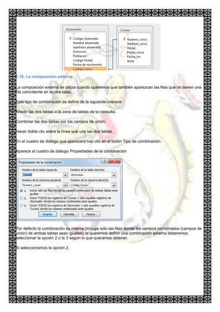 7.16. La composición externa

La composición externa se utiliza cuando queremos que también aparezcan las filas que no tienen una
fila coincidente en la otra tabla.

Este tipo de combinación se define de la siguiente manera:

Añadir las dos tablas a la zona de tablas de la consulta.

Combinar las dos tablas por los campos de unión:

Hacer doble clic sobre la línea que une las dos tablas.

En el cuadro de diálogo que aparecerá haz clic en el botón Tipo de combinación.

Aparece el cuadro de diálogo Propiedades de la combinación




Por defecto la combinación es interna (incluye sólo las filas donde los campos combinados (campos de
unión) de ambas tablas sean iguales), si queremos definir una combinación externa deberemos
seleccionar la opción 2 o la 3 según lo que queramos obtener.

Si seleccionamos la opción 2,
 