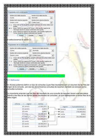 Si seleccionamos la opción 3,




UNIDAD 8. LAS CONSULTAS DE RESUMEN (I)
8.1. Definición

En Access podemos definir un tipo de consultas cuyas filas resultantes son un resumen de las filas del
origen de la consulta , por eso las denominamos consultas de resumen, también se conocen como
consultas sumarias.

Es importante entender que las filas del resultado de una consulta de resumen tienen una naturaleza
distinta a las filas de las demás tablas resultantes de consultas, ya que corresponden a varias filas de la
tabla origen.
 