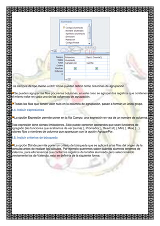Los campos de tipo memo u OLE no se pueden definir como columnas de agrupación.

   Se pueden agrupar las filas por varias columnas, en este caso se agrupan los registros que contienen
el mismo valor en cada una de las columnas de agrupación.

  Todas las filas que tienen valor nulo en la columna de agrupación, pasan a formar un único grupo.

8.4. Incluir expresiones

  La opción Expresión permite poner en la fila Campo: una expresión en vez de un nombre de columna.

Esta expresión tiene ciertas limitaciones. Sólo puede contener operandos que sean funciones de
agregado (las funciones que acabamos de ver (suma( ), Promedio( ), DesvEst( ), Mín( ), Max( )...)
valores fijos o nombres de columna que aparezcan con la opción AgruparPor.

8.5. Incluir criterios de búsqueda

  La opción Dónde permite poner un criterio de búsqueda que se aplicará a las filas del origen de la
consulta antes de realizar los cálculos. Por ejemplo queremos saber cuántos alumnos tenemos de
Valencia, para ello tenemos que contar los registros de la tabla alumnado pero seleccionando
previamente los de Valencia, esto se definiría de la siguiente forma:
 