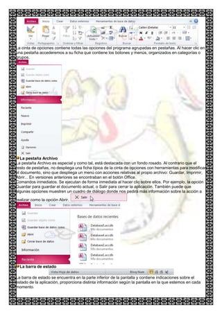 La cinta de opciones contiene todas las opciones del programa agrupadas en pestañas. Al hacer clic en
una pestaña accederemos a su ficha que contiene los botones y menús, organizados en categorías o
grupos.




   La pestaña Archivo
La pestaña Archivo es especial y como tal, está destacada con un fondo rosado. Al contrario que el
resto de pestañas, no despliega una ficha típica de la cinta de opciones con herramientas para modificar
el documento, sino que despliega un menú con acciones relativas al propio archivo: Guardar, Imprimir,
Abrir... En versiones anteriores se encontraban en el botón Office.
Comandos inmediatos. Se ejecutan de forma inmediata al hacer clic sobre ellos. Por ejemplo, la opción
Guardar para guardar el documento actual, o Salir para cerrar la aplicación. También puede que
algunas opciones muestren un cuadro de diálogo donde nos pedirá más información sobre la acción a

realizar como la opción Abrir.




  La barra de estado

La barra de estado se encuentra en la parte inferior de la pantalla y contiene indicaciones sobre el
estado de la aplicación, proporciona distinta información según la pantalla en la que estemos en cada
momento.
 