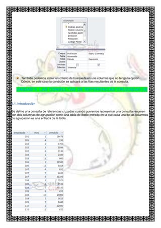 También podemos incluir un criterio de búsqueda en una columna que no tenga la opción
      Dónde, en este caso la condición se aplicará a las filas resultantes de la consulta.

   UNIDAD 9. LAS CONSULTAS DE REFERENCIAS CRUZADAS (II)


9.1. Introducción

Se define una consulta de referencias cruzadas cuando queremos representar una consulta resumen
con dos columnas de agrupación como una tabla de doble entrada en la que cada una de las columnas
de agrupación es una entrada de la tabla.
 